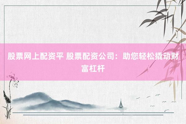 股票网上配资平 股票配资公司：助您轻松撬动财富杠杆