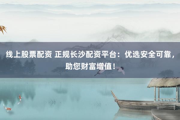线上股票配资 正规长沙配资平台：优选安全可靠，助您财富增值！
