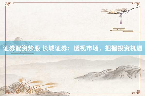 证券配资炒股 长城证券：透视市场，把握投资机遇