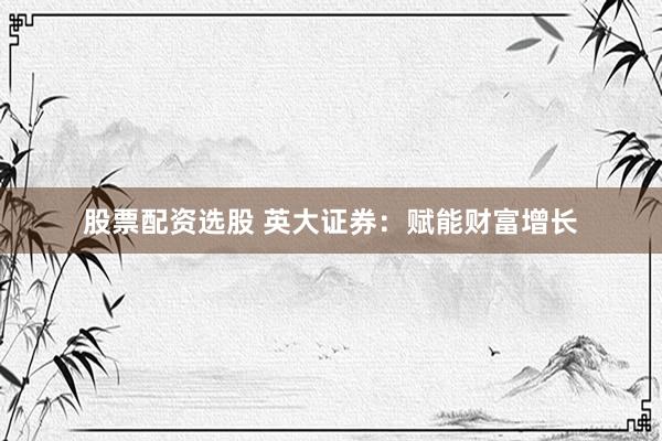 股票配资选股 英大证券：赋能财富增长