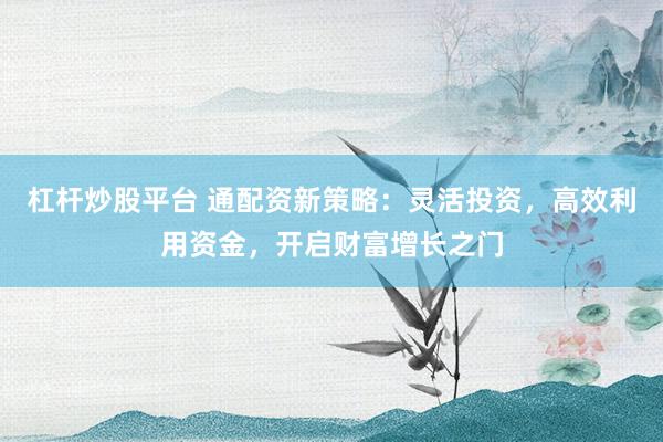 杠杆炒股平台 通配资新策略：灵活投资，高效利用资金，开启财富增长之门