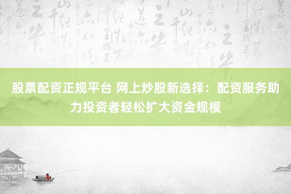 股票配资正规平台 网上炒股新选择：配资服务助力投资者轻松扩大资金规模