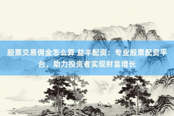 股票交易佣金怎么算 益丰配资：专业股票配资平台，助力投资者实现财富增长