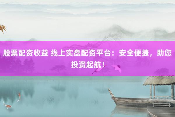 股票配资收益 线上实盘配资平台：安全便捷，助您投资起航！