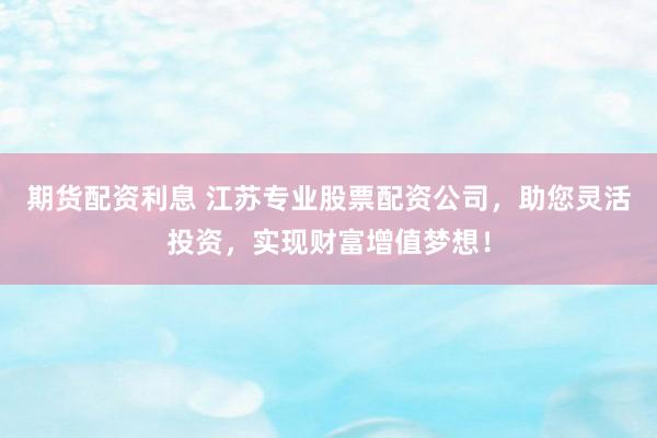 期货配资利息 江苏专业股票配资公司，助您灵活投资，实现财富增值梦想！