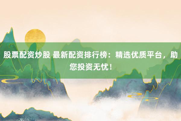 股票配资炒股 最新配资排行榜：精选优质平台，助您投资无忧！