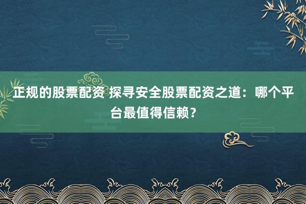 正规的股票配资 探寻安全股票配资之道：哪个平台最值得信赖？