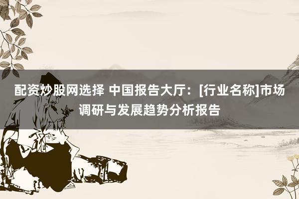 配资炒股网选择 中国报告大厅：[行业名称]市场调研与发展趋势分析报告
