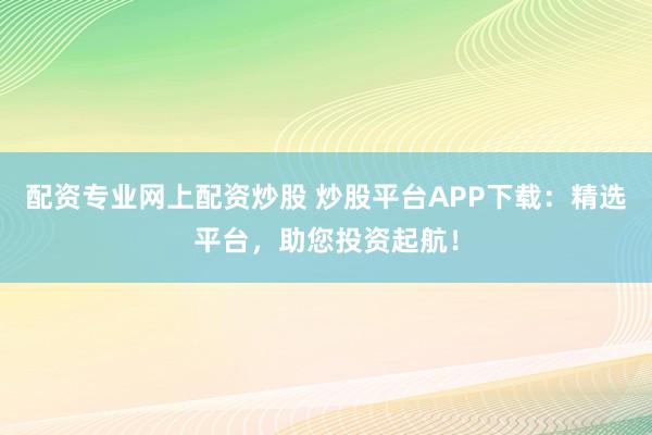 配资专业网上配资炒股 炒股平台APP下载：精选平台，助您投资起航！