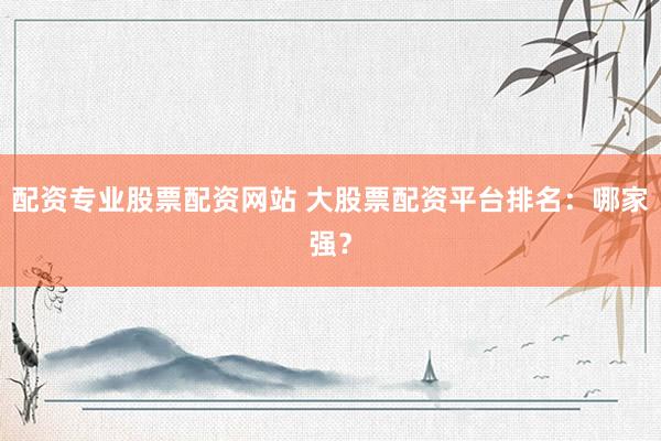 配资专业股票配资网站 大股票配资平台排名：哪家强？