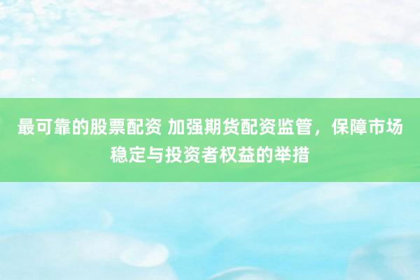最可靠的股票配资 加强期货配资监管，保障市场稳定与投资者权益的举措