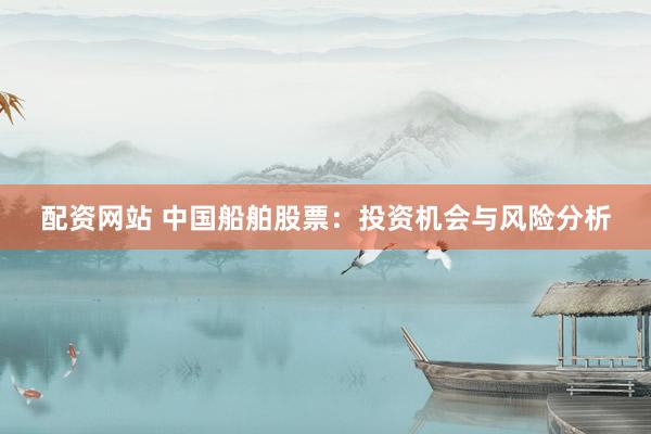 配资网站 中国船舶股票：投资机会与风险分析
