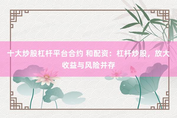 十大炒股杠杆平台合约 和配资：杠杆炒股，放大收益与风险并存