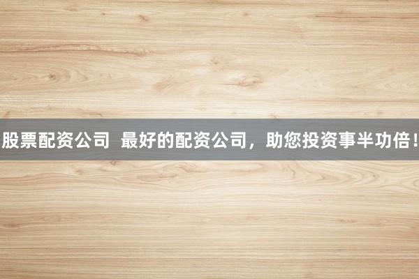 股票配资公司 最好的配资公司,助您投资事半功倍!