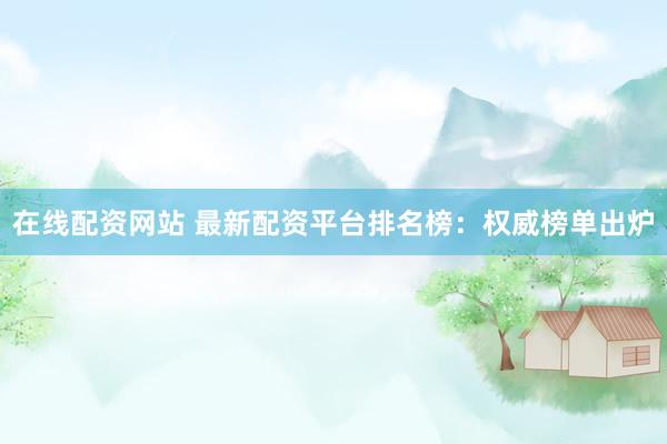 在线配资网站 最新配资平台排名榜:权威榜单出炉